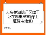 大庆芜湖鸠江区焊工证在哪里复审(焊工证复审地点)