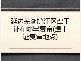 延边芜湖鸠江区焊工证在哪里复审(焊工证复审地点)