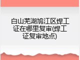白山芜湖鸠江区焊工证在哪里复审(焊工证复审地点)