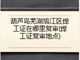 葫芦岛芜湖鸠江区焊工证在哪里复审(焊工证复审地点)