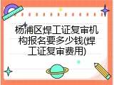 杨浦区焊工证复审机构报名要多少钱(焊工证复审费用)