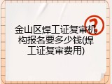 金山区焊工证复审机构报名要多少钱(焊工证复审费用)