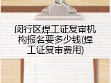 闵行区焊工证复审机构报名要多少钱(焊工证复审费用)