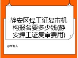 静安区焊工证复审机构报名要多少钱(静安焊工证复审费用)
