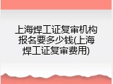 上海焊工证复审机构报名要多少钱(上海焊工证复审费用)