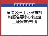 黄浦区焊工证复审机构报名要多少钱(焊工证复审费用)