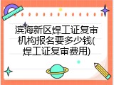 滨海新区焊工证复审机构报名要多少钱(焊工证复审费用)