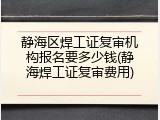 静海区焊工证复审机构报名要多少钱(静海焊工证复审费用)