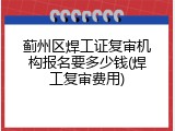 蓟州区焊工证复审机构报名要多少钱(焊工复审费用)