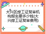 大兴区焊工证复审机构报名要多少钱(大兴焊工证复审费用)