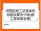 河西区焊工证复审机构报名要多少钱(焊工复审报名费)