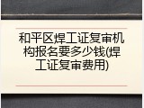 和平区焊工证复审机构报名要多少钱(焊工证复审费用)