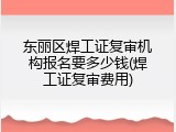 东丽区焊工证复审机构报名要多少钱(焊工证复审费用)