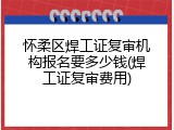 怀柔区焊工证复审机构报名要多少钱(焊工证复审费用)
