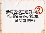 武清区焊工证复审机构报名要多少钱(焊工证复审费用)