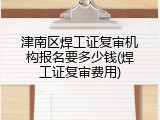 津南区焊工证复审机构报名要多少钱(焊工证复审费用)