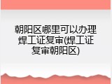 朝阳区哪里可以办理焊工证复审(焊工证复审朝阳区)