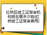 红桥区焊工证复审机构报名要多少钱(红桥焊工证复审费用)