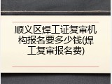 顺义区焊工证复审机构报名要多少钱(焊工复审报名费)