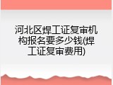 河北区焊工证复审机构报名要多少钱(焊工证复审费用)