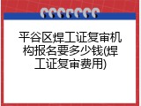 平谷区焊工证复审机构报名要多少钱(焊工证复审费用)