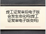 焊工证复审后电子版会发生变化吗(焊工证复审电子版变吗)