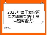2025年焊工复审题库去哪里看(焊工复审题库查询)