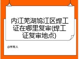 内江芜湖鸠江区焊工证在哪里复审(焊工证复审地点)