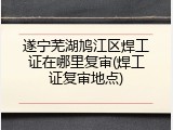 遂宁芜湖鸠江区焊工证在哪里复审(焊工证复审地点)
