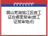 眉山芜湖鸠江区焊工证在哪里复审(焊工证复审地点)