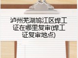 泸州芜湖鸠江区焊工证在哪里复审(焊工证复审地点)