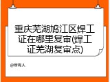 重庆芜湖鸠江区焊工证在哪里复审(焊工证芜湖复审点)