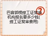巴音郭楞焊工证复审机构报名要多少钱(焊工证复审费用)