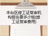 丰台区焊工证复审机构报名要多少钱(焊工证复审费用)