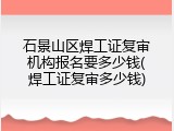 石景山区焊工证复审机构报名要多少钱(焊工证复审多少钱)
