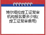 博尔塔拉焊工证复审机构报名要多少钱(焊工证复审费用)