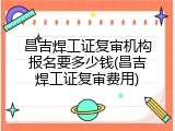 昌吉焊工证复审机构报名要多少钱(昌吉焊工证复审费用)