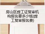 房山区焊工证复审机构报名要多少钱(焊工复审报名费)