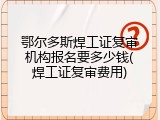 鄂尔多斯焊工证复审机构报名要多少钱(焊工证复审费用)