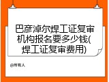 巴彦淖尔焊工证复审机构报名要多少钱(焊工证复审费用)