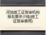 河池焊工证复审机构报名要多少钱(焊工证复审费用)