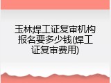 玉林焊工证复审机构报名要多少钱(焊工证复审费用)