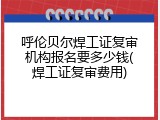 呼伦贝尔焊工证复审机构报名要多少钱(焊工证复审费用)