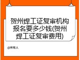 贺州焊工证复审机构报名要多少钱(贺州焊工证复审费用)