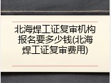 北海焊工证复审机构报名要多少钱(北海焊工证复审费用)