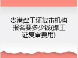 贵港焊工证复审机构报名要多少钱(焊工证复审费用)