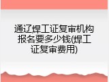 通辽焊工证复审机构报名要多少钱(焊工证复审费用)