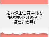 定西焊工证复审机构报名要多少钱(焊工证复审费用)