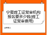 宁夏焊工证复审机构报名要多少钱(焊工证复审费用)