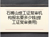 石嘴山焊工证复审机构报名要多少钱(焊工证复审费用)